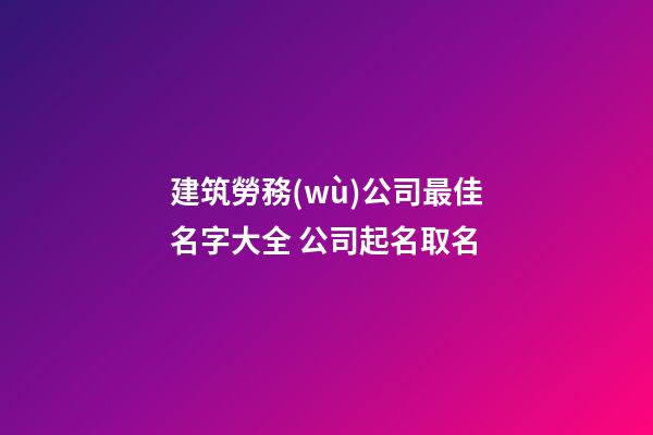 建筑勞務(wù)公司最佳名字大全 公司起名取名-第1張-公司起名-玄機(jī)派